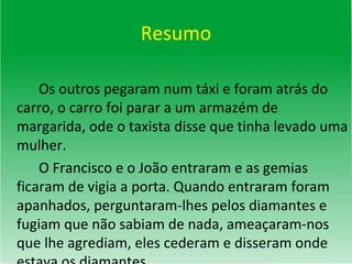 Resumo Os outros pegaram num táxi e foram atrás do carro, o carro foi parar a um armazém de margarida, ode o taxista disse que tinha levado uma mulher.  O Francisco e o João entraram e as gemias ficaram de vigia a porta. Quando entraram foram apanhados, perguntaram-lhes pelos diamantes e fugiam que não sabiam de nada, ameaçaram-nos que lhe agrediam, eles cederam e disseram onde estava os diamantes. 