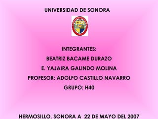 UNIVERSIDAD DE SONORA INTEGRANTES: BEATRIZ BACAME DURAZO E. YAJAIRA GALINDO MOLINA PROFESOR: ADOLFO CASTILLO NAVARRO GRUPO: H40 HERMOSILLO, SONORA A  22 DE MAYO DEL 2007 