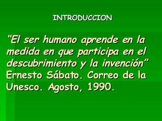 “ El ser humano aprende en la medida en que participa en el descubrimiento y la invención” Ernesto Sábato. Correo de la Unesco. Agosto, 1990. ,[object Object]