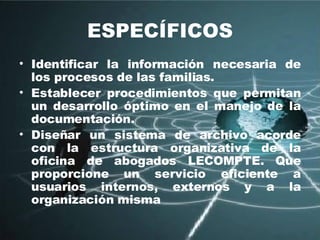 ESPECÍFICOS Identificar la información necesaria de los procesos de las familias. Establecer procedimientos que permitan un desarrollo óptimo en el manejo de la documentación. Diseñar un sistema de archivo acorde con la estructura organizativa de la oficina de abogados LECOMPTE. Que proporcione un servicio eficiente a usuarios internos, externos y a la organización misma 