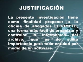 JUSTIFICACIÓN La presente investigación tiene como finalidad proponer a la oficina de abogados LECOMPTE, una forma más fácil de organizar y controlar la información del archivo, que es de suma importancia para toda entidad por medio de un software. 