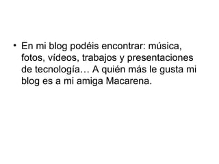 En mi blog podéis encontrar: música, fotos, vídeos, trabajos y presentaciones de tecnología… A quién más le gusta mi blog es a mi amiga Macarena.