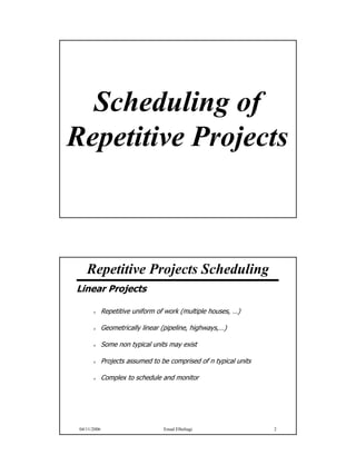 Scheduling of
Repetitive Projects



    Repetitive Projects Scheduling
Linear Projects

              Repetitive uniform of work (multiple houses, …)

              Geometrically linear (pipeline, highways,…)

              Some non typical units may exist

              Projects assumed to be comprised of n typical units

              Complex to schedule and monitor




 04/11/2006                        Emad Elbeltagi                   2




                                                                        1
 