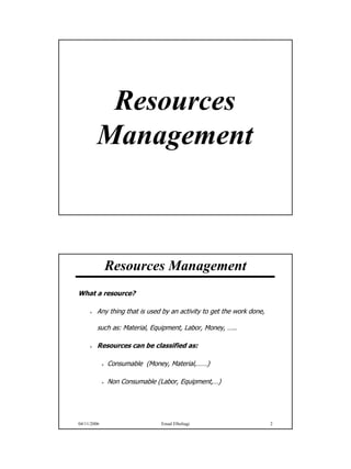 Resources
        Management



             Resources Management
What a resource?

         Any thing that is used by an activity to get the work done,

         such as: Material, Equipment, Labor, Money, …..

         Resources can be classified as:

             Consumable (Money, Material,……)

             Non Consumable (Labor, Equipment,…)




04/11/2006                     Emad Elbeltagi                          2




                                                                           1
 