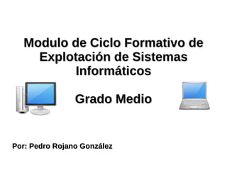 Modulo de Ciclo Formativo de Explotación de Sistemas Informáticos Grado Medio Por: Pedro Rojano González  