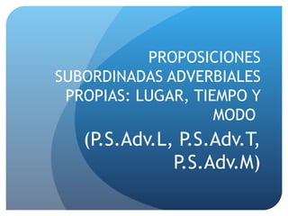 PROPOSICIONES SUBORDINADAS ADVERBIALES PROPIAS: LUGAR, TIEMPO Y MODO  (P.S.Adv.L, P.S.Adv.T, P.S.Adv.M) 