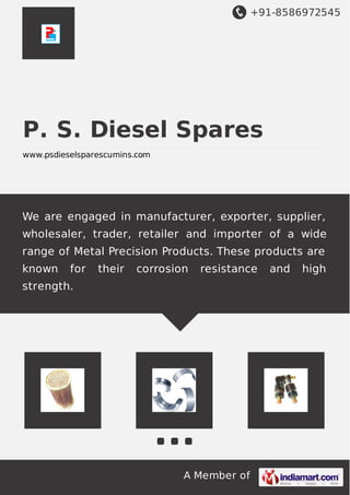 +91-8586972545
A Member of
P. S. Diesel Spares
www.psdieselsparescumins.com
We are engaged in manufacturer, exporter, supplier,
wholesaler, trader, retailer and importer of a wide
range of Metal Precision Products. These products are
known for their corrosion resistance and high
strength.
 