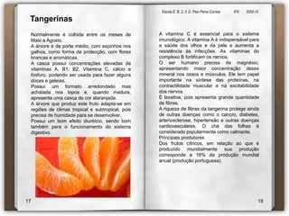 Escola E. B. 2,-3  D. Paio Peres Correia               8ºA        2009-10 TangerinasA vitamina C é essencial para o sistema imunológico. A vitamina A é indispensável para a saúde dos olhos e da pele e aumenta a resistência às infecções. As vitaminas do complexo B fortificam os nervos.O ser humano precisa de magnésio, apresentando maior concentração desse mineral nos ossos e músculos. Ele tem papel importante na síntese das proteínas, na contractilidade muscular e na excitabilidade dos nervos.É laxativa, pois apresenta grande quantidade de fibras. A riqueza de fibras da tangerina protege ainda de outras doenças como o cancro, diabetes, arteriosclerose, hipertensão e outras doenças cardiovasculares. O chá das folhas é considerado popularmente como calmante.Principais produtoresDos frutos cítricos, em relação ao que é produzido mundialmente sua produção corresponde a 16% da produção mundial anual (produção portuguesa).Normalmente é colhida entre os meses de Maio a Agosto. A árvore é de porte médio, com espinhos nos galhos, como forma de protecção, com flores brancas e aromáticas.A casca possui concentrações elevadas de vitaminas A, B1, B2, Vitamina C, cálcio e fósforo, podendo ser usada para fazer alguns doces e geleias.Possui um formato arredondado mas achatada nos topos e, quando madura, apresenta uma casca de cor alaranjada. A árvore que produz este fruto adapta-se em regiões de climas tropical e subtropical, pois precisa de humidade para se desenvolver. Possui um bom efeito diurético, sendo bom também para o funcionamento do sistema digestivo. 1718