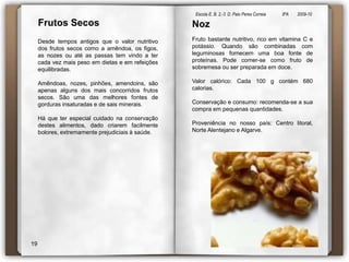 Escola E. B. 2,-3  D. Paio Peres Correia               8ºA        2009-10 NozFrutos SecosFruto bastante nutritivo, rico em vitamina C e potássio. Quando são combinadas com leguminosas fornecem uma boa fonte de proteínas. Pode comer-se como fruto de sobremesa ou ser preparada em doce.Valor calórico: Cada 100 g contém 680 calorias.Conservação e consumo: recomenda-se a sua compra em pequenas quantidades. Proveniência no nosso país: Centro litoral, Norte Alentejano e Algarve. Desde tempos antigos que o valor nutritivo dos frutos secos como a amêndoa, os figos, as nozes ou até as passas tem vindo a ter cada vez mais peso em dietas e em refeições equilibradas.Amêndoas, nozes, pinhões, amendoins, são apenas alguns dos mais concorridos frutos secos. São uma das melhores fontes de gorduras insaturadas e de sais minerais.Há que ter especial cuidado na conservação destes alimentos, dado criarem facilmente bolores, extremamente prejudiciais à saúde.19