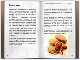 Escola E. B. 2,-3  D. Paio Peres Correia               8ºA        2009-10 AmêndoasA amendoeira assemelha-se ao pessegueiro, embora o seu porte o supere, e o tronco seja mais grosso. As flores são róseas e o fruto é alongado, de casca dura e cor bege. A amêndoa No Algarve a Amendoeira encontrou condições climáticas propícias ao seu desenvolvimento, encontrando-se no barrocal. São múltiplas as variedades cultivadas, desde a amêndoa amarga a várias amêndoas doces, com diferentes graus de dureza de casca.A nossa amêndoa, tal como acontece com outros frutos aqui produzidos tem um sabor muito especial, que levou desde sempre a que fosse a preferida dos mercados nacional e estrangeiro.Os principais mercados importadores de miolo eram a Inglaterra, que consumia quase metade da produção do Algarve, mas também a Bélgica, a França e a Holanda eram grandes consumidores.A produção algarvia de amêndoa em 1935 avaliou-se em 10 mil toneladas. E o rendimento da exportação em 20 milhões de escudos.Com a expansão dos regadios, da citricultura e da horticultura e o desenvolvimento económico do litoral ligado ao sector do turismo, a redução da área da cultura da amendoeira é um facto, avaliando-se as produções actuais em cerca de 3 mil toneladas/ano.A gastronomia e muito especialmente a doçaria continuam, porém a demonstrar a sua preferência pela Amêndoa do Algarve.2122