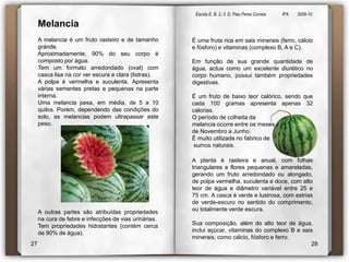 Escola E. B. 2,-3  D. Paio Peres Correia               8ºA        2009-10 MelanciaA melancia é um fruto rasteiro e de tamanho grande.   Aproximadamente, 90% do seu corpo é composto por água. Tem um formato arredondado (oval) com casca lisa na cor ver escura e clara (listras). A polpa é vermelha e suculenta. Apresenta várias sementes pretas e pequenas na parte interna. Uma melancia pesa, em média, de 5 a 10 quilos. Porém, dependendo das condições do solo, as melancias podem ultrapassar este peso. É uma fruta rica em sais minerais (ferro, cálcio e fósforo) e vitaminas (complexo B, A e C). Em função de sua grande quantidade de água, actua como um excelente diurético no corpo humano, possui também propriedades digestivas. É um fruto de baixo teor calórico, sendo que cada 100 gramas apresenta apenas 32 calorias. O período de colheita da melancia ocorre entre os meses de Novembro a Junho. É muito utilizada no fabrico desumos naturais. A planta é rasteira e anual, com folhas triangulares e flores pequenas e amareladas, gerando um fruto arredondado ou alongado, de polpa vermelha, suculenta e doce, com alto teor de água e diâmetro variável entre 25 e 75 cm. A casca é verde e lustrosa, com estrias de verde-escuro no sentido do comprimento, ou totalmente verde escura.Sua composição, além do alto teor de água, inclui açúcar, vitaminas do complexo B e sais minerais, como cálcio, fósforo e ferro.A outras partes são atribuídas propriedades na cura de febre e infecções de vias urinárias.Tem propriedades hidratantes (contém cerca de 90% de água). 2728