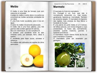 Escola E. B. 2,-3  D. Paio Peres Correia               8ºA        2009-10 MelãoMarmeloO marmelo é o fruto do marmeleiro.Em Portugal é um fruto que não é normalmente consumido cru, mas cozido, geralmente fazendo-se marmelada. Também se consome assado. O marmeleiro é originário das regiões mais amenas da Ásia Menor e Sudeste da Europa.É uma planta de porte médio (3 a 6 metros), de folhas caducas, com tronco irregular e copa arredondada, os frutos são, normalmente, amarelos quando maduros, grandes e bastante aromáticos.O marmeleiro requer menos horas de frio do que a macieira e a pereira.O marmeleiro pode ser enxertado por  garfagem.O melão é uma fruta de formato oval com casca de cor amarela. A polpa do melão é verde clara e na parte oca encontram-se muitas sementes achatadas de cor clara. É uma fruta muito suculenta, pois é rica em água.   O sabor do melão é levemente adocicado. O melão não é uma fruta calórica, pois 100 gramas dela contém apenas 30 calorias. Rico em vitaminas A, C e do complexo B. É também uma excelente fonte de sais minerais como, por exemplo, ferro, cálcio e fósforo. É excelente para fazer sucos, sorvetes e refrescos. Os melões são cultivados em regiões de clima semi-árido. 2930