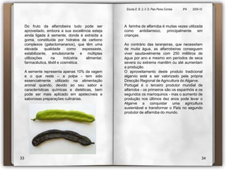 Escola E. B. 2,-3  D. Paio Peres Correia               8ºA        2009-10 Do fruto da alfarrobeira tudo pode ser aproveitado, embora a sua excelência esteja ainda ligada à semente, donde é extraída a goma, constituída por hidratos de carbono complexos (galactomananos), que têm uma elevada qualidade como espessaste, estabilizante, emulsionante e múltiplas utilizações na indústria alimentar, farmacêutica, têxtil e cosmética.A semente representa apenas 10% da vagem e o que resta – a polpa - tem sido essencialmente utilizado na alimentação animal quando, devido ao seu sabor e características químicas e dietéticas, bem pode ser mais aplicado em apetecíveis e saborosas preparações culinárias.A  farinha de alfarroba é muitas vezes utilizada como antidiarreico, principalmente em crianças. Ao contrário das laranjeiras, que necessitam de muita água, as alfarrobeiras conseguem viver saudavelmente com 250 mililitros de água por ano e mesmo em períodos de seca severa ou extrema mantêm ou até aumentam a produção.O aproveitamento deste produto tradicional algarvio está a ser valorizado pela própria Direcção Regional de Agricultura do Algarve.Portugal é o terceiro produtor mundial de alfarroba - os primeiros são os espanhóis e os segundos os marroquinos - mas o aumento de produção nos últimos dez anos pode levar o Algarve a conquistar uma agricultura sustentável e transformar o País no segundo produtor de alfarroba do mundo.3334