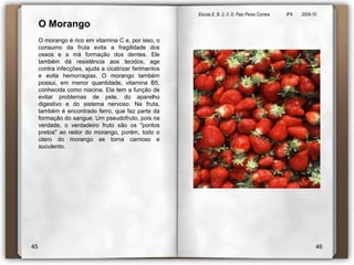 Escola E. B. 2,-3  D. Paio Peres Correia               8ºA        2009-10 O Morango O morango é rico em vitamina C e, por isso, o consumo da fruta evita a fragilidade dos ossos e a má formação dos dentes. Ele também dá resistência aos tecidos, age contra infecções, ajuda a cicatrizar ferimentos e evita hemorragias. O morango também possui, em menor quantidade, vitamina B5, conhecida como niacina. Ela tem a função de evitar problemas de pele, do aparelho digestivo e do sistema nervoso. Na fruta, também é encontrado ferro, que faz parte da formação do sangue. Um pseudofruto, pois na verdade, o verdadeiro fruto são os "pontos pretos" ao redor do morango, porém, todo o útero do morango se torna carnoso e suculento.4546