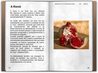 Escola E. B. 2,-3  D. Paio Peres Correia               8ºA        2009-10 A Romã A romã é um fruto rico em vitamina B6, vitamina C, cobre, potássio e fibras. Uma romã média, que pesa cerca de 150g, contém aproximadamente 77 calorias. As romãs são, também, um fruto rico em antioxidantes que previnem a oxidação do LDL (o “mau” colesterol), processo que pode levar ao endurecimento das artérias e ao desenvolvimento da aterosclerose. O sumo da romã pode também prevenir a aglomeração de plaquetas sanguíneas e, consequentemente, a formação de coágulos. Estudos recentes sugerem que o sumo de romã pode conter até 3 vezes a quantidade de antioxidantes comparativamente aos que estãopresentes na mesma quantidade de outros sumos, chá verde ou vinho tinto.Comprovou-se, através de estudos, que o sumo da romã diminui a oxidação do colesterol até metade e reduz a acumulação do “mau” colesterol (LDL).  Os antioxidantes também nos protegem do stress, da poluição, dos químicos, vírus e bactérias e, consequentemente, das doenças cardiovasculares e do cancro.4748