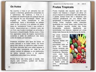 Escola E. B. 2,-3  D. Paio Peres Correia               8ºA        2009-10 Frutos TropicaisFrutas tropicais são aquelas que têm sua origem nos trópicos e exigem um clima um pouco tropical ou subtropical; eles não toleram a geada. Outras frutas são o descanso, que crescem geralmente em uns climas mais temperados. A distinção não é muito exacta. Certas frutas tropicais estão crescidas igualmente em umas áreas mais mornas fora dos trópicos, quando muitas das frutas temperadas puderem igualmente ser encontradas nos trópicos, especial em umas áreas mais frescas da montanha ou do monte. Os frutosNa cozinha o fruto é um alimento rico em açúcar e vitaminas, geralmente consumido cru à sobremesa. Na botânica, o fruto é o resultado da transformação de qualquer tipo de flor seguida da sua fecundação. Assim, isto engloba os frutos comestíveis e não comestíveis. Após a fecundação as pétalas caem (a flor murcha) e as paredes do pistilo (para os ‘’verdadeiros’’ frutos ), que contem o ovário, desenvolvem-se e crescem para dar um fruto cuja função é proteger as sementes e favorecer a disseminação. Muitas vezes o fruto traz agarrados restos de órgãos reprodutores (estames e estilo do pistilo)num dos lados (oídio da batata, por exemplo). Podemos encontrar dois tipos de frutos: os frutos carnudo e os frutos secos. Os frutos secos tem pouca ou nenhuma polpa (nozes). Os frutos carnudos tem uma polpa espessa e muitas vezes sumarenta em volta de um caroço (caroço do pêssego ou da azeitona)ou de vários caroços (como a do pepino) espalhados pela polpa (uva, laranja). Muitos frutos são bons para a saúde, mas alguns, pelo contrário, podem ser tóxicos (bagas do azevinho).Há umas centenas de frutas tropicais comestíveis. Algumas destas são conhecidas e exportadas toda em torno do mundo. Outras somente são sabidas e apreciadas localmente. Recorda, come mais frutas porque são uma fonte importante de vitaminas e minerais e fazem parte de uma alimentação saudável.5152