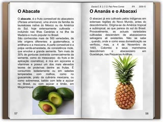 Escola E. B. 2,-3  D. Paio Peres Correia               8ºA        2009-10 O Abacate O abacate, é o fruto comestível do abacateiro (Persea americana), uma árvore da família da laureáceas nativa do México ou da América do Sul, hoje extensamente cultivada - incluindo nas Ilhas Canárias e na ilha da Madeira e muito popular no Brasil.São conhecidas mais de 500 variedades, de três origens diferentes: a guatemalteca, a antilhana e a mexicana. A parte comestível é a polpa verde-amarelada, de consistência mole, que envolve a grande semente. Tem mais de 30% de gorduras (extraída comercialmente da semente, como do mesocarpo  do fruto e de aplicação cosmética), é rica em açúcares e vitaminas e possui um dos mais elevados teores de proteínas dentre as frutas. É consumido isoladamente ou em saladas temperadas com molhos, como no guacamole, prato da culinária mexicana, ou como sobremesa, batido com leite e açúcar no Brasil, ou com açúcar e limão, em Moçambique.O Ananás e o AbacaxiO abacaxi já era cultivado pelos indígenas em extensas regiões do Novo Mundo, antes do descobrimento. Origina-se da América tropical e subtropical, ao que parece do sul do Brasil. Provavelmente, as actuais variedades cultivadas descendem de abacaxizeiros selvagens ali existentes. Não se sabe , quando, onde e como essa domesticação se verificou, mas, a 4 de Novembro de 1493, Colombo e seus marinheiros descobriram o abacaxizeiro em Guadalupe, nas Pequenas Antilhas.5758