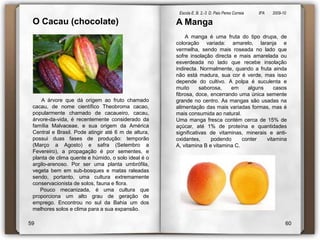Escola E. B. 2,-3  D. Paio Peres Correia               8ºA        2009-10 O Cacau (chocolate)      A árvore que dá origem ao fruto chamado cacau, de nome científico Theobromacacao, popularmente chamado de cacaueiro, cacau, árvore-da-vida, é recentemente considerado da família Malvaceae, e sua origem da América Central e Brasil. Pode atingir até 6 m de altura, possui duas fases de produção: temporão (Março a Agosto) e safra (Setembro a Fevereiro), a propagação é por sementes, e planta de clima quente e húmido, o solo ideal é o argilo-arenoso. Por ser uma planta umbrófila, vegeta bem em sub-bosques e matas raleadas sendo, portanto, uma cultura extremamente conservacionista de solos, fauna e flora.      Pouco mecanizada, é uma cultura que proporciona um alto grau de geração de emprego. Encontrou no sul da Bahia um dos melhores solos e clima para a sua expansão.A Manga       A manga é uma fruta do tipo drupa, de coloração variada: amarelo, laranja e vermelha, sendo mais roseada no lado que sofre insolação directa e mais amarelada ou esverdeada no lado que recebe insolação indirecta. Normalmente, quando a fruta ainda não está madura, sua cor é verde, mas isso depende do cultivo. A polpa é suculenta e muito saborosa, em alguns casos fibrosa, doce, encerrando uma única semente grande no centro. As mangas são usadas na alimentação das mais variadas formas, mas é mais consumida ao natural.Uma manga fresca contém cerca de 15% de açúcar, até 1% de proteína e quantidades significativas de vitaminas, minerais e anti-oxidantes, podendo conter vitamina A, vitamina B e vitamina C.5960