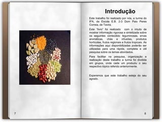 IntroduçãoEste trabalho foi realizado por nós, a turma do 8ºA, da Escola E.B. 2-3 Dom Paio Peres Correia, de Tavira. Este “livro” foi realizado  com o intuito de mostrar informação rigorosa e sintetizada sobre os seguintes conteúdos: leguminosas, ervas aromáticas, chás e infusões, produtos hortícolas, frutos regionais e frutos tropicais. As informações aqui disponibilizadas poderão ser utilizadas para uma rápida, completa e útil pesquisa sobre os temas abordados.Para facilitar na pesquisa, organização e realização deste trabalho a turma foi dividida em grupos, onde cada um produziu o seu respectivo tópico referido anteriormente. Esperemos que este trabalho esteja do seu agrado.78