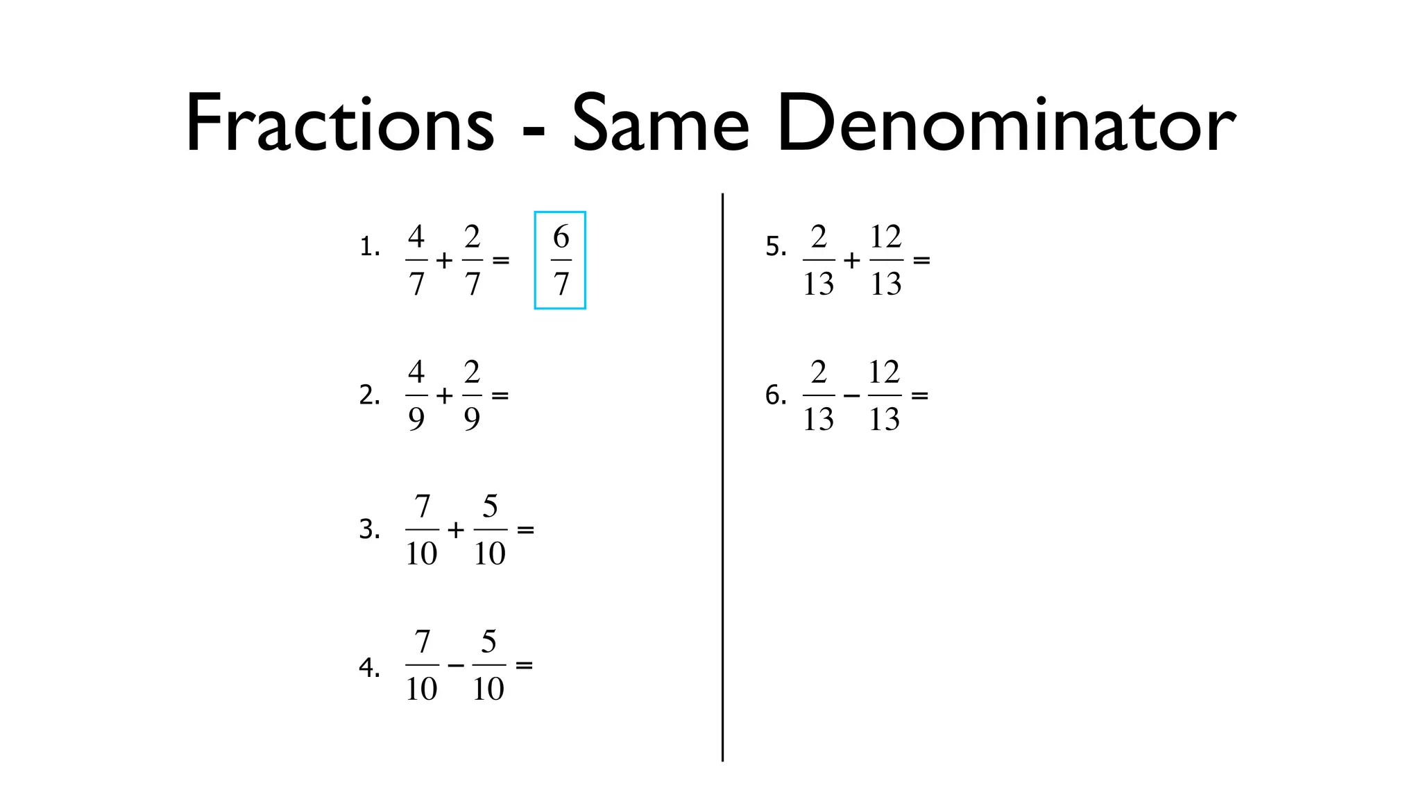 Fractions - Same Denominator
      1.   4 2     6       5.    2 12
            + =                   + =
           7 7     7            13 13

           4 2                   2 12
      2.     + =           6.     − =
  €        9 9
           €           €        13 13

            7 5
      3.     + =
  €        10 10       €

            7 5
      4.     − =
  €        10 10
 