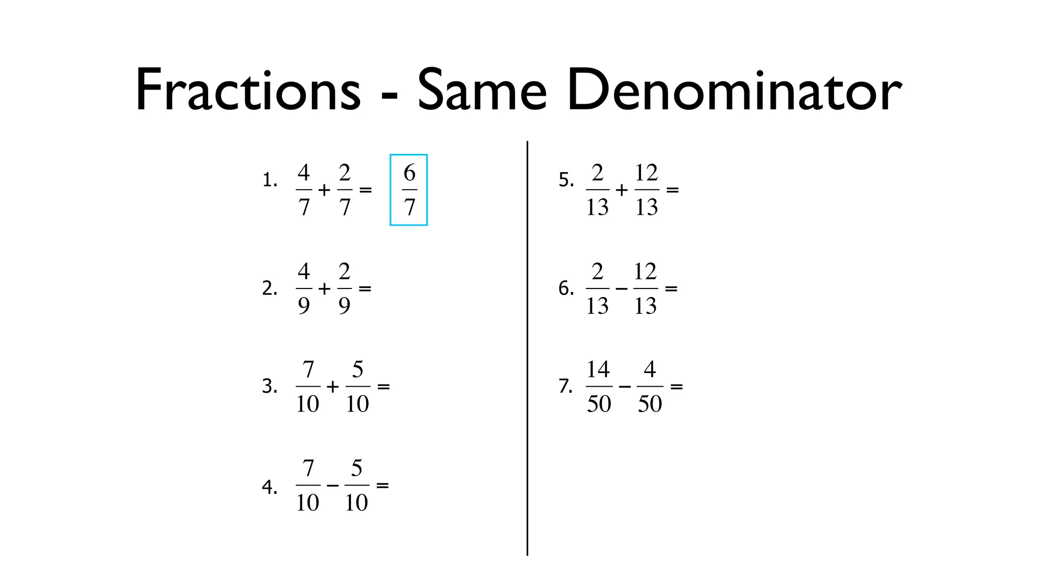 Fractions - Same Denominator
      1.   4 2     6       5.    2 12
            + =                   + =
           7 7     7            13 13

           4 2                   2 12
      2.     + =           6.     − =
  €        9 9
           €           €        13 13

            7 5                 14 4
      3.     + =           7.     −   =
  €        10 10       €        50 50

            7 5
      4.     − =
  €        10 10       €
 