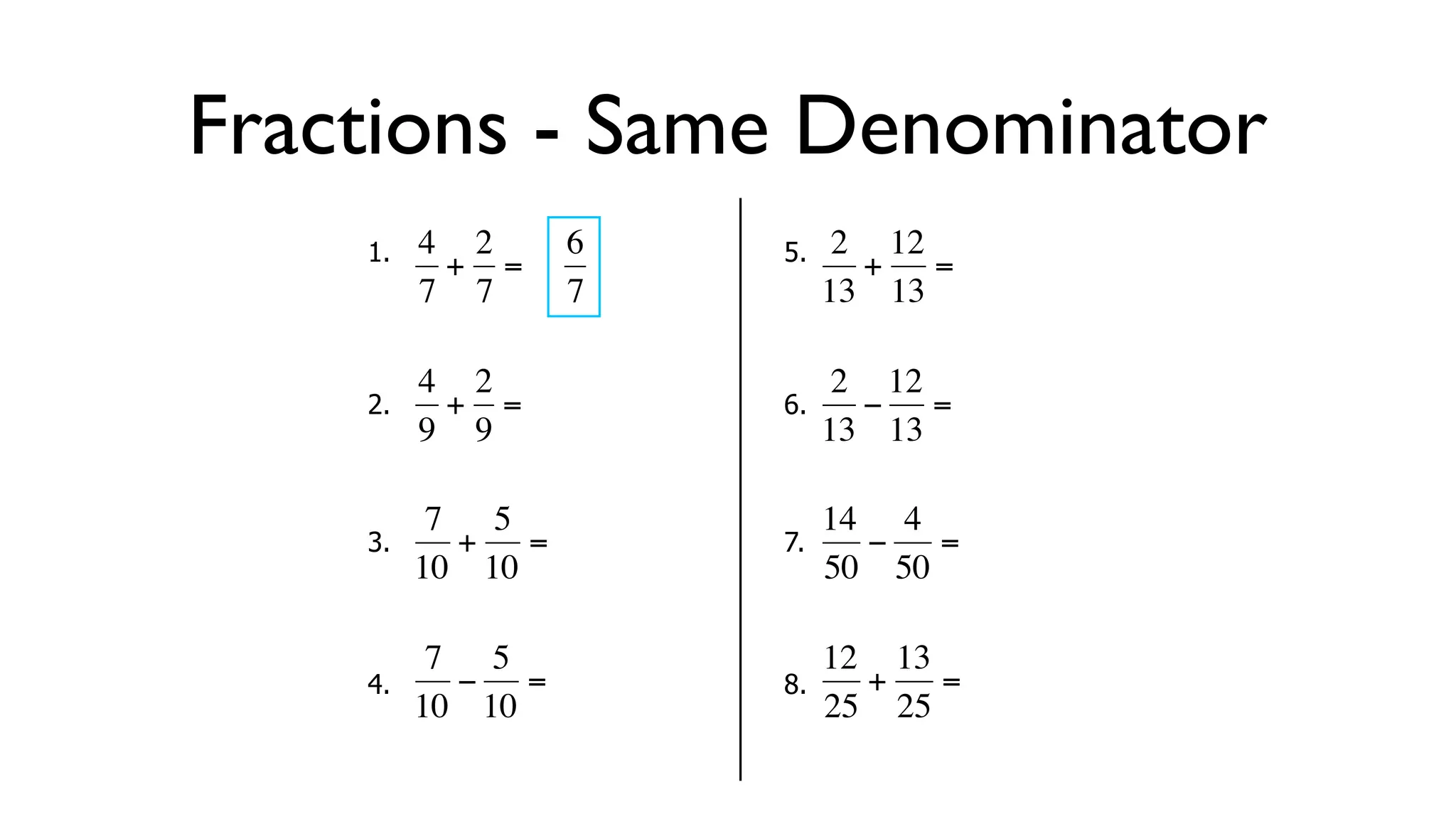 Fractions - Same Denominator
      1.   4 2     6       5.    2 12
            + =                   + =
           7 7     7            13 13

           4 2                   2 12
      2.     + =           6.     − =
  €        9 9
           €           €        13 13

            7 5                 14 4
      3.     + =           7.     −   =
  €        10 10       €        50 50

            7 5                 12 13
      4.     − =           8.     +   =
  €        10 10       €        25 25
 