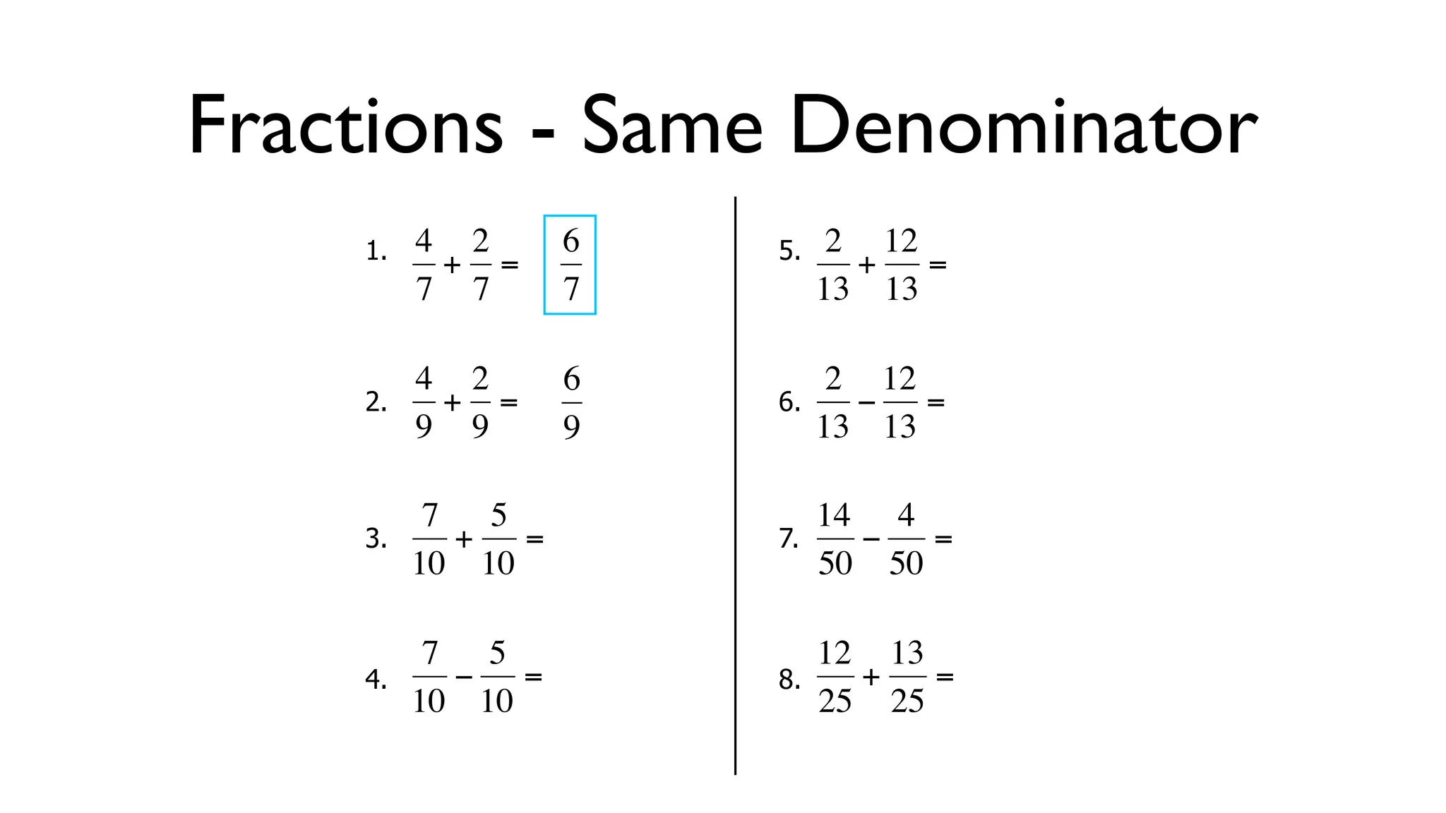 Fractions - Same Denominator
      1.   4 2     6       5.    2 12
            + =                   + =
           7 7     7            13 13

           4 2     6             2 12
      2.     + =           6.     − =
  €        9 9
           €       9   €        13 13

            7 5                 14 4
      3.     + =           7.     −   =
  €        10 10
           €           €        50 50

            7 5                 12 13
      4.     − =           8.     +   =
  €        10 10       €        25 25
 