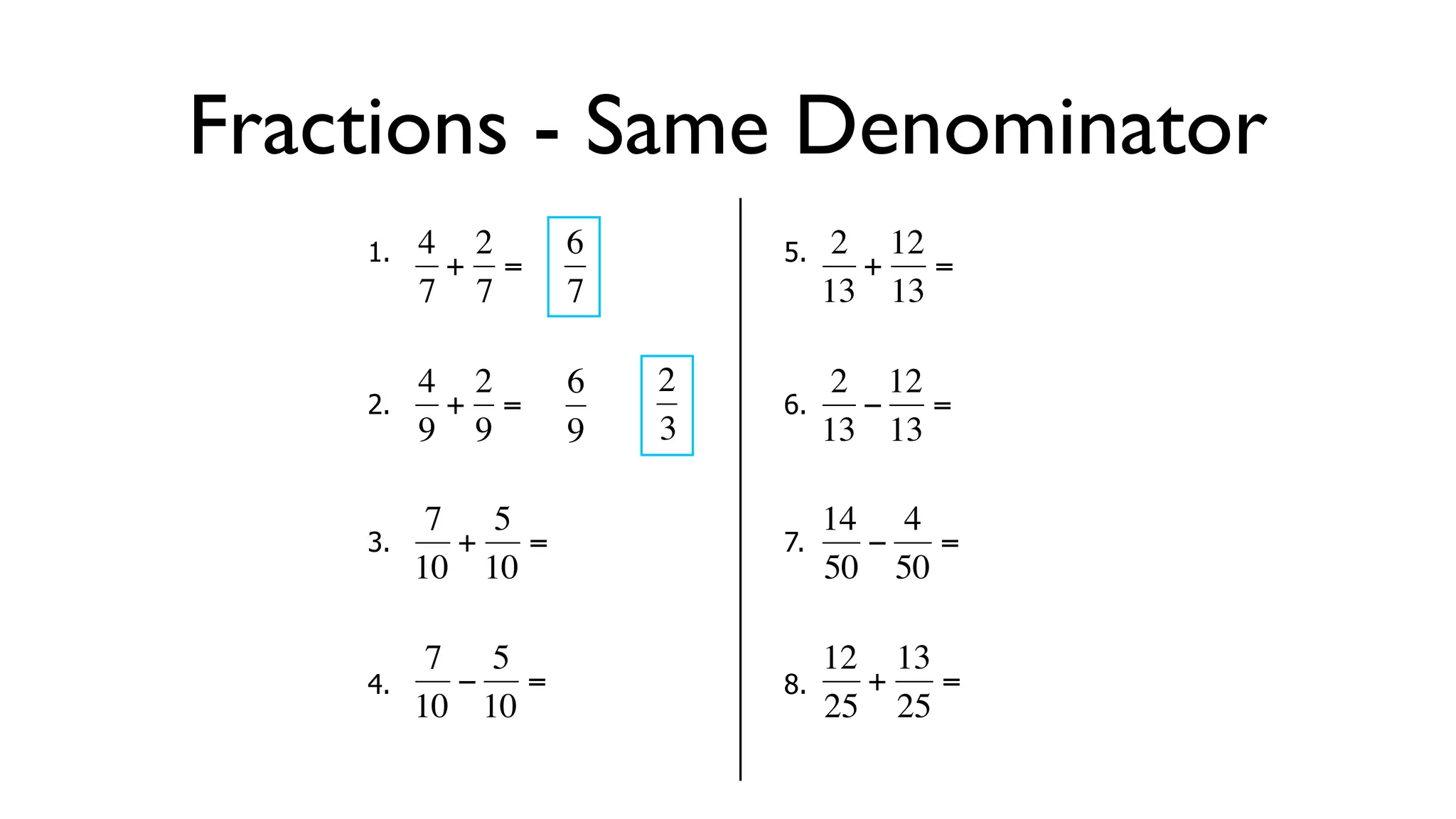 Fractions - Same Denominator
      1.   4 2     6        5.    2 12
            + =                    + =
           7 7     7             13 13

           4 2     6   2          2 12
      2.     + =            6.     − =
  €        9 9
           €       9   3€        13 13

            7 5                  14 4
      3.     + =            7.     −   =
  €        10 10
           €   €       €         50 50

            7 5                  12 13
      4.     − =            8.     +   =
  €        10 10       €         25 25
 