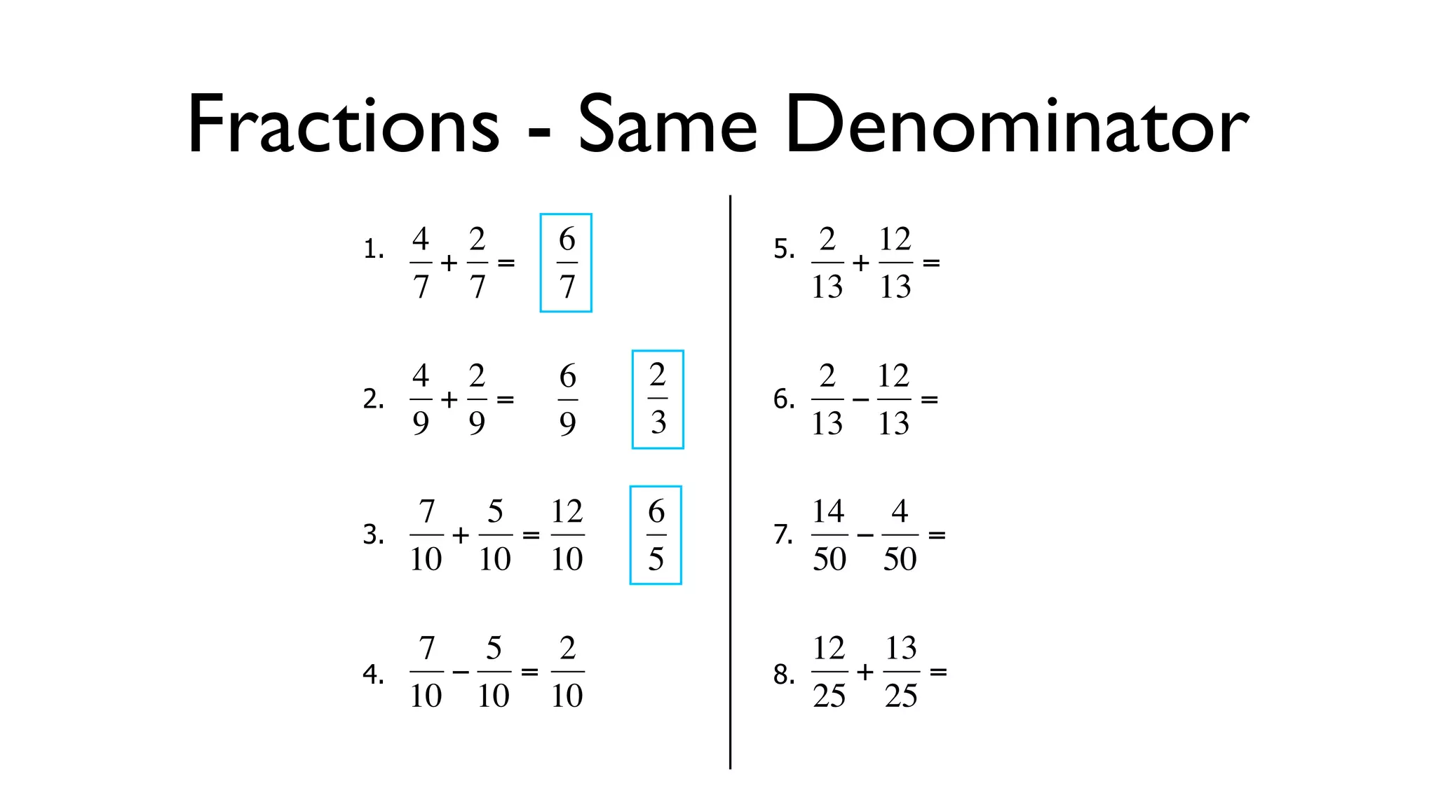 Fractions - Same Denominator
      1.   4 2     6        5.    2 12
            + =                    + =
           7 7     7             13 13

           4 2     6   2          2 12
      2.     + =            6.     − =
  €        9 9
           €       9   3€        13 13

            7 5 12     6         14 4
      3.     + =            7.     −   =
  €        10 10 10
           €   €       5€        50 50

            7 5   2              12 13
      4.     − =            8.     +   =
  €        10 10 10
           €   €       €         25 25
 