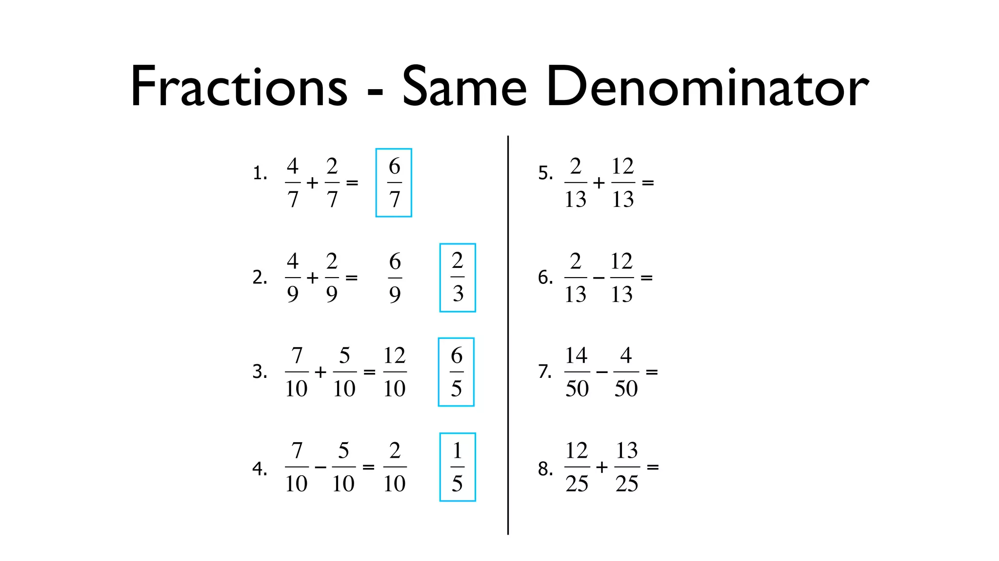 Fractions - Same Denominator
      1.   4 2     6        5.    2 12
            + =                    + =
           7 7     7             13 13

           4 2     6   2          2 12
      2.     + =            6.     − =
  €        9 9
           €       9   3€        13 13

            7 5 12     6         14 4
      3.     + =            7.     −   =
  €        10 10 10
           €   €       5€        50 50

            7 5   2    1         12 13
      4.     − =            8.     +   =
  €        10 10 10
           €   €       5€        25 25
 