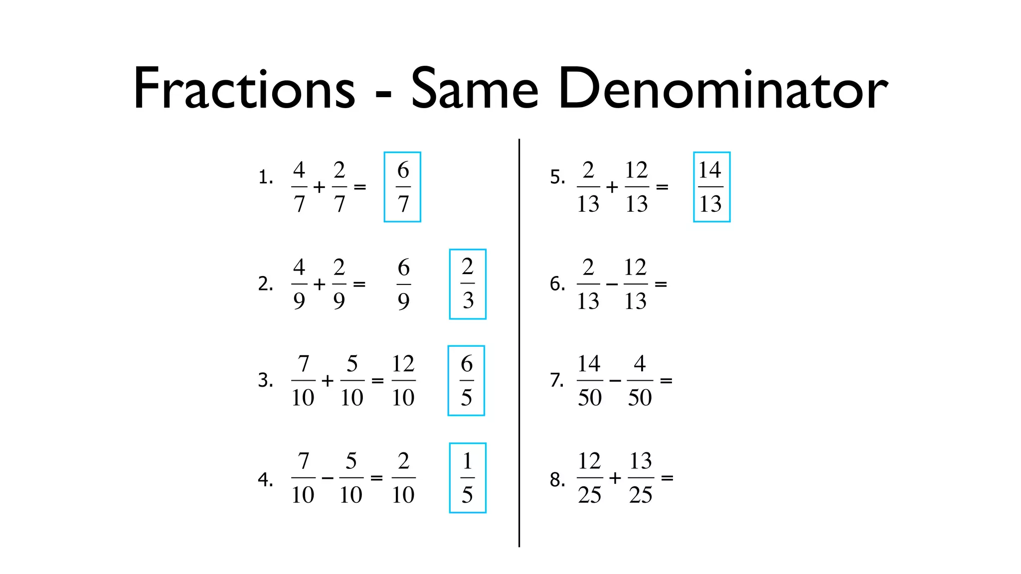 Fractions - Same Denominator
      1.   4 2     6        5.    2 12     14
            + =                    + =
           7 7     7             13 13     13

           4 2     6   2          2 12
      2.     + =            6.      − =
  €        9 9
           €       9   3€        13€ 13

            7 5 12     6         14 4
      3.     + =            7.     −   =
  €        10 10 10
           €   €       5€        50 50

            7 5   2    1         12 13
      4.     − =            8.     +   =
  €        10 10 10
           €   €       5€        25 25
 