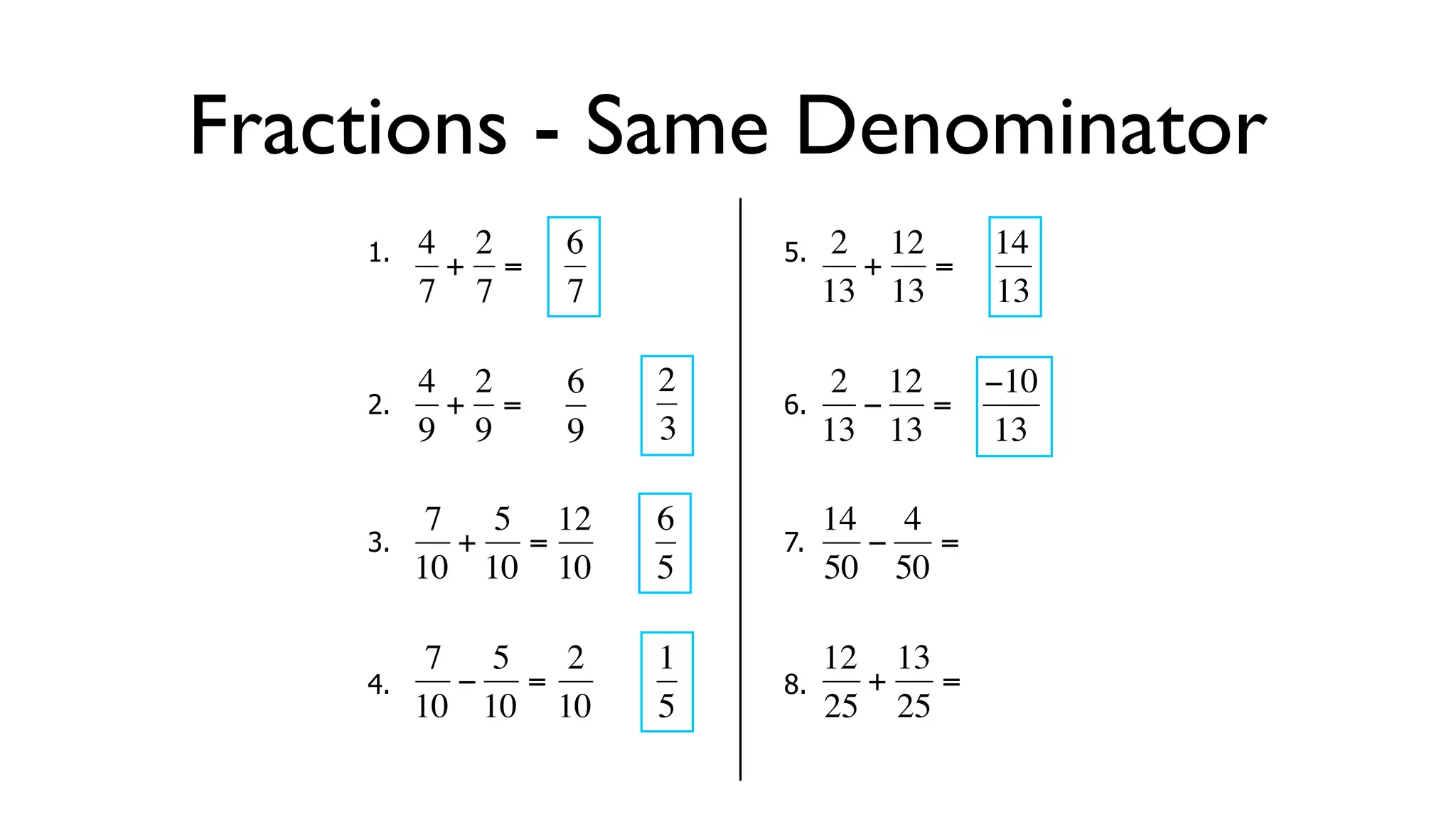 Fractions - Same Denominator
      1.   4 2     6        5.    2 12     14
            + =                    + =
           7 7     7             13 13     13

           4 2     6   2          2 12  −10
      2.     + =            6.      − =
  €        9 9
           €       9   3€        13€ 13 13

            7 5 12     6         14 4
      3.     + =            7.      −  =
  €        10 10 10
           €   €       5€        50 50
                                  €

            7 5   2    1         12 13
      4.     − =            8.     +   =
  €        10 10 10
           €   €       5€        25 25
 