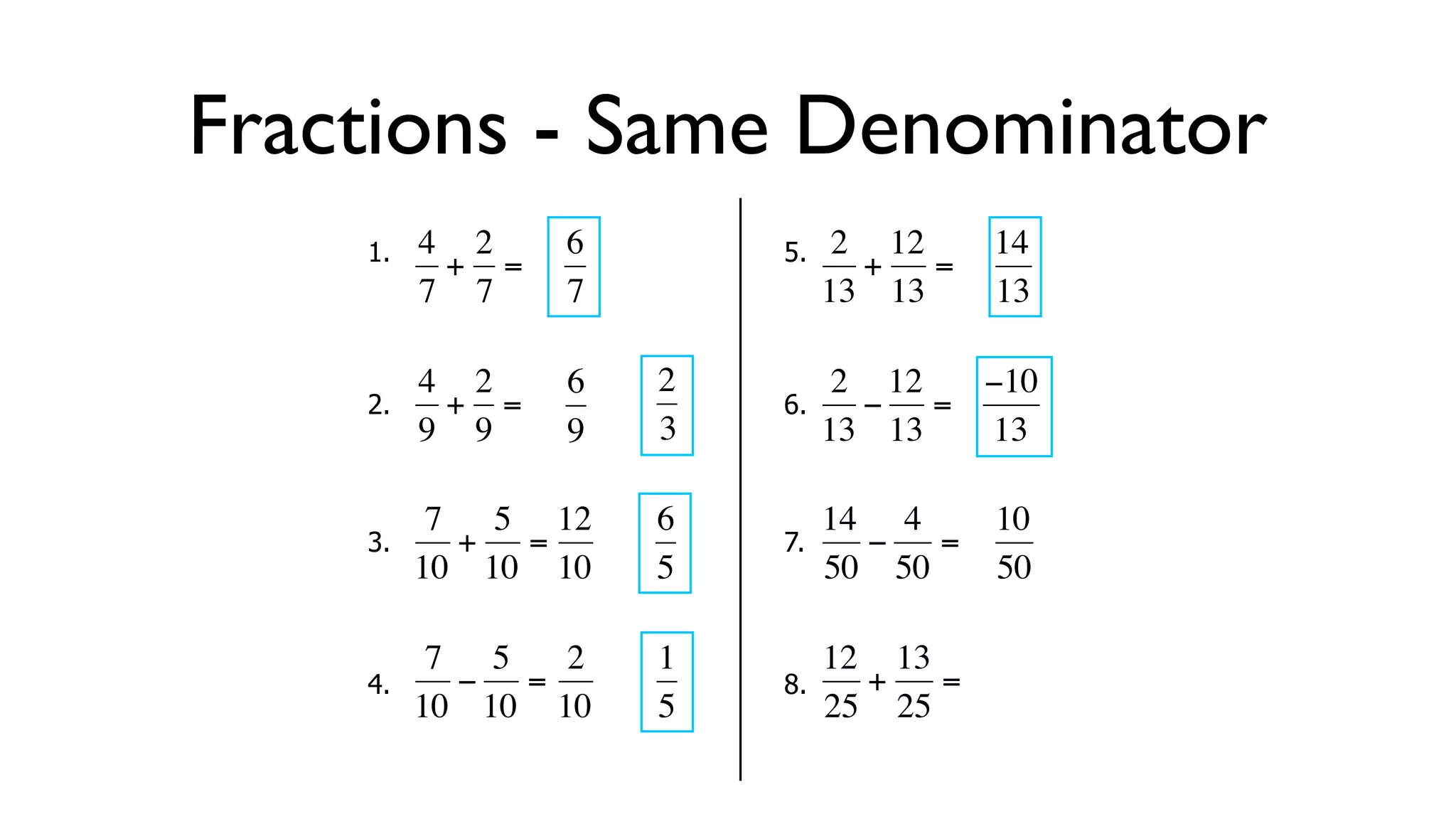 Fractions - Same Denominator
      1.   4 2     6        5.    2 12     14
            + =                    + =
           7 7     7             13 13     13

           4 2     6   2          2 12  −10
      2.     + =            6.      − =
  €        9 9
           €       9   3€        13€ 13 13

            7 5 12     6         14 4      10
      3.     + =            7.      −  =
  €        10 10 10
           €   €       5€        50 50
                                  €        50

            7 5   2    1         12 13
      4.     − =            8.      +  =
  €        10 10 10
           €   €       5€        25 25
                                   €
 