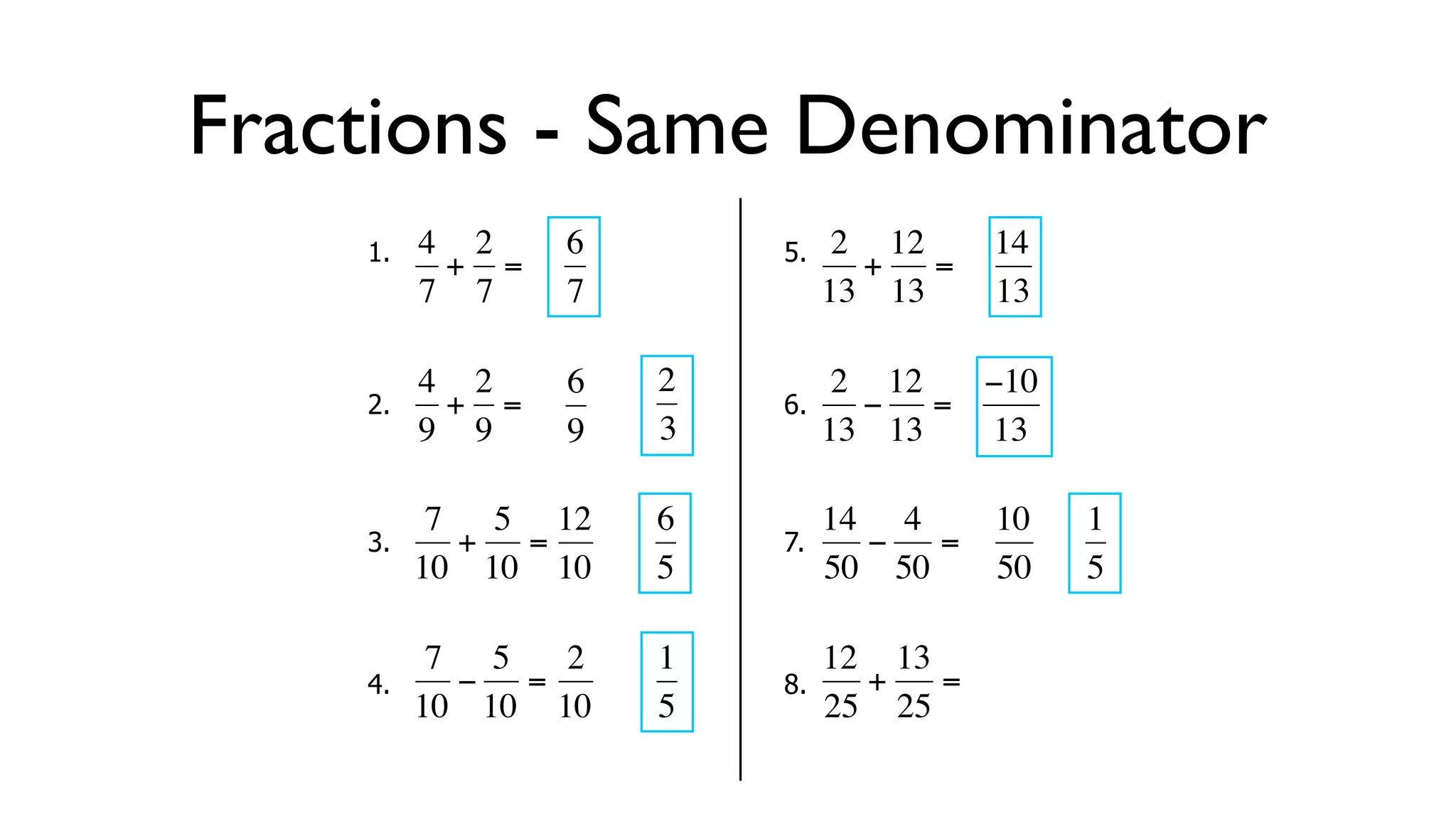 Fractions - Same Denominator
      1.   4 2     6        5.    2 12     14
            + =                    + =
           7 7     7             13 13     13

           4 2     6   2          2 12  −10
      2.     + =            6.      − =
  €        9 9
           €       9   3€        13€ 13 13

            7 5 12     6         14 4      10   1
      3.     + =            7.      −  =
  €        10 10 10
           €   €       5€        50 50
                                  €        50   5

            7 5   2    1         12 13
      4.     − =            8.      +  =
  €        10 10 10
           €   €       5€        25 25 €
                                   €
 