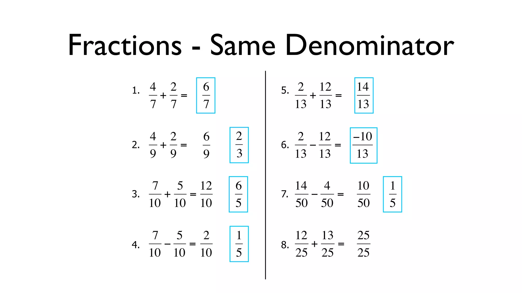 Fractions - Same Denominator
      1.   4 2     6        5.    2 12     14
            + =                    + =
           7 7     7             13 13     13

           4 2     6   2          2 12  −10
      2.     + =            6.      − =
  €        9 9
           €       9   3€        13€ 13 13

            7 5 12     6         14 4      10   1
      3.     + =            7.      −  =
  €        10 10 10
           €   €       5€        50 50
                                  €        50   5

            7 5   2    1         12 13   25
      4.     − =            8.      +  =
  €        10 10 10
           €   €       5€        25 25 € 25
                                   €
 