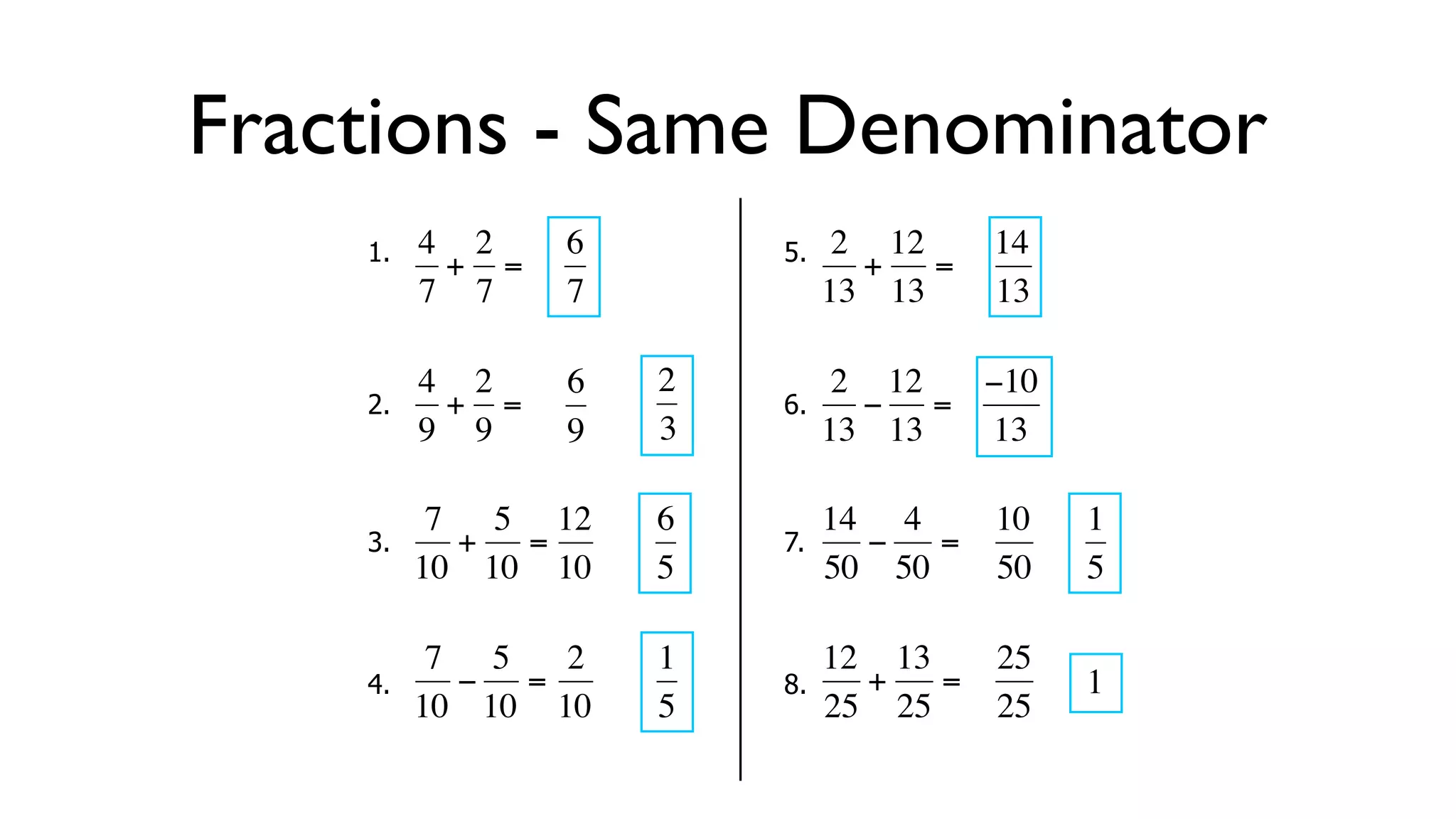 Fractions - Same Denominator
      1.   4 2     6        5.    2 12     14
            + =                    + =
           7 7     7             13 13     13

           4 2     6   2          2 12  −10
      2.     + =            6.      − =
  €        9 9
           €       9   3€        13€ 13 13

            7 5 12     6         14 4      10   1
      3.     + =            7.      −  =
  €        10 10 10
           €   €       5€        50 50
                                  €        50   5

            7 5   2    1         12 13   25
      4.     − =            8.      +  =        1
  €        10 10 10
           €   €       5€        25 25 € 25
                                   €
 