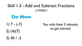 Skill 1.3 - Add and Subtract Fractions
               1/19/2011

   Do Now
1) 7 - (-7)         You only have 3 minutes
                         so get started
2) (4)(7)
3) 40 / -2
 
