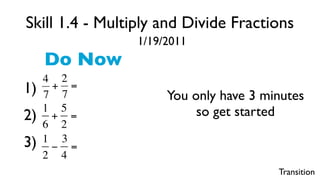 Skill 1.4 - Multiply and Divide Fractions
                     1/19/2011
         Do Now
         4 2
    1)    + =
         7 7              You only have 3 minutes
         1 5                   so get started
    2)    + =
         6 2
€   3)   1 3
          − =
         2 4
                                            Transition
 