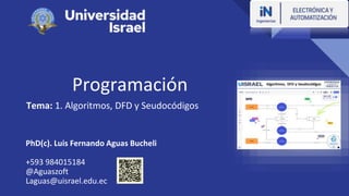 Programación
Tema: 1. Algoritmos, DFD y Seudocódigos
PhD(c). Luis Fernando Aguas Bucheli
+593 984015184
@Aguaszoft
Laguas@uisrael.edu.ec
 