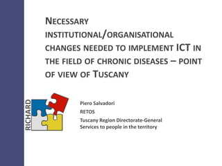 NECESSARY
INSTITUTIONAL/ORGANISATIONAL
CHANGES NEEDED TO IMPLEMENT ICT IN
THE FIELD OF CHRONIC DISEASES – POINT
OF VIEW OF TUSCANY
Piero Salvadori
RETOS
Tuscany Region Directorate-General
Services to people in the territory
 