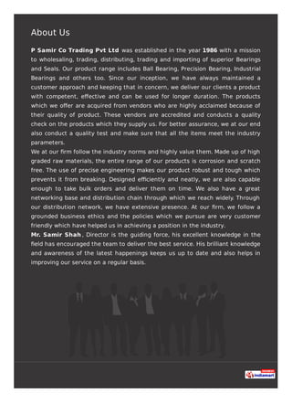About Us
P Samir Co Trading Pvt Ltd was established in the year 1986 with a mission
to wholesaling, trading, distributing, trading and importing of superior Bearings
and Seals. Our product range includes Ball Bearing, Precision Bearing, Industrial
Bearings and others too. Since our inception, we have always maintained a
customer approach and keeping that in concern, we deliver our clients a product
with competent, eﬀective and can be used for longer duration. The products
which we oﬀer are acquired from vendors who are highly acclaimed because of
their quality of product. These vendors are accredited and conducts a quality
check on the products which they supply us. For better assurance, we at our end
also conduct a quality test and make sure that all the items meet the industry
parameters.
We at our ﬁrm follow the industry norms and highly value them. Made up of high
graded raw materials, the entire range of our products is corrosion and scratch
free. The use of precise engineering makes our product robust and tough which
prevents it from breaking. Designed eﬃciently and neatly, we are also capable
enough to take bulk orders and deliver them on time. We also have a great
networking base and distribution chain through which we reach widely. Through
our distribution network, we have extensive presence. At our ﬁrm, we follow a
grounded business ethics and the policies which we pursue are very customer
friendly which have helped us in achieving a position in the industry.
Mr. Samir Shah , Director is the guiding force, his excellent knowledge in the
ﬁeld has encouraged the team to deliver the best service. His brilliant knowledge
and awareness of the latest happenings keeps us up to date and also helps in
improving our service on a regular basis.
 
