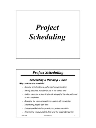 Project
               Scheduling



                 Project Scheduling
               Scheduling = Planning + time
Why construction schedule?
       Knowing activities timing and project completion time
       Having resources available on site in the correct time
       Making corrective actions if schedule shows that the plan will result
       in late completion
       Assessing the value of penalties on project late completion
       Determining project cash flow
       Evaluating effect of change orders on project completion
       Determining value pf project delay and the responsible parties
  24/09/2006                    Emad Elbeltagi                          2




                                                                               1
 