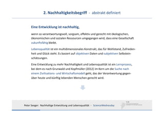 2. Nachhaltigkeitsbegriff  ‐ abstrakt definiert


      Eine Entwicklung ist nachhaltig, 
      wenn so verantwortungsvoll, sorgsam, effektiv und gerecht mit ökologischen, 
      ökonomischen und sozialen Ressourcen umgegangen wird, dass eine Gesellschaft 
      zukunftsfähig bleibt. 

      Lebensqualität ist ein multidimensionales Konstrukt, das für Wohlstand, Zufrieden‐
      heit und Glück steht. Es basiert auf objektiven Daten und subjektiven Selbstein‐
      schätzungen.

      Eine Entwicklung zu mehr Nachhaltigkeit und Lebensqualität ist ein Lernprozess, 
      bei dem es nach Grunwald und Kopfmüller (2012) im Kern um die Suche nach
      einem Zivilisations‐ und Wirtschaftsmodell geht, das der Verantwortung gegen‐
      über heute und künftig lebenden Menschen gerecht wird.




Peter Seeger:  Nachhaltige Entwicklung und Lebensqualität  ‐ ScienceWednesday
 