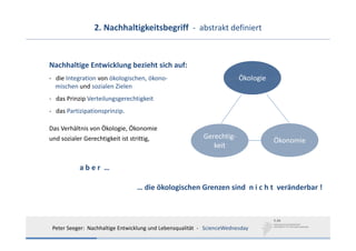 2. Nachhaltigkeitsbegriff  ‐ abstrakt definiert


Nachhaltige Entwicklung bezieht sich auf:
‐ die Integration von ökologischen, ökono‐                                Ökologie
  mischen und sozialen Zielen
‐ das Prinzip Verteilungsgerechtigkeit
‐ das Partizipationsprinzip.

Das Verhältnis von Ökologie, Ökonomie 
und sozialer Gerechtigkeit ist strittig,                    Gerechtig‐
                                                                                     Ökonomie
                                                               keit

           a b e r  …

                                  … die ökologischen Grenzen sind  n i c h t  veränderbar !



 Peter Seeger:  Nachhaltige Entwicklung und Lebensqualität  ‐ ScienceWednesday
 