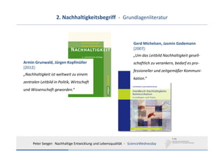 2. Nachhaltigkeitsbegriff  ‐ Grundlagenliteratur



                                                                    Gerd Michelsen, Jasmin Godemann
                                                                    [2007]:
                                                                    „Um das Leitbild Nachhaltigkeit gesell‐
Armin Grunwald, Jürgen Kopfmüller                                   schaftlich zu verankern, bedarf es pro‐
[2012]:
                                                                    fessioneller und zeitgemäßer Kommuni‐
„Nachhaltigkeit ist weltweit zu einem 
                                                                    kation.“
zentralen Leitbild in Politik, Wirtschaft 
und Wissenschaft geworden.“




      Peter Seeger:  Nachhaltige Entwicklung und Lebensqualität  ‐ ScienceWednesday
 