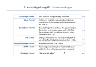 2. Nachhaltigkeitsbegriff  ‐ Formelsammlungen


    Schöpfungs‐Formel    Erde bebauen und gleichzeitig bewahren.
          Wald‐Formel    Nicht mehr Holz fällen als nachwächst (Sachsen 
                         und Weimar als Zentren europäischer Hochkultur ‐
                         17. + 18. Jh.).
     Brundtland‐Formel   Zukunftsfähigkeit: Bedürfnisse der gegenwärtigen 
                         Generation so befriedigen, dass auch zukünftige
                         Generationen noch ein selbstbestimmtes Leben
                         führen können – 1987.
            Rio‐Formel   Ökologie, Ökonomie und soziale Gerechtigkeit als 
                         vernetztes Nachhaltigkeitsdreieck denken – 1992.
Hippie‐/New Age‐Formel   Whole Earth/ Ikone Erde – 1970.
         LOHAS‐Formel    Nachhaltigkeit als Lifestyle of Health and Sustain‐
                         ability (im Kern auf Konsumverhalten reduziert).

      Reloaded‐Formel    ´Gut und fair leben´              ?
 