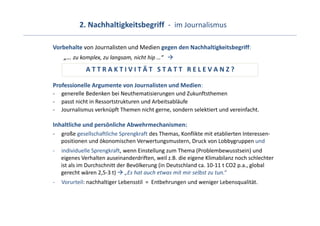2. Nachhaltigkeitsbegriff  ‐ im Journalismus

Vorbehalte von Journalisten und Medien gegen den Nachhaltigkeitsbegriff:
     „… zu komplex, zu langsam, nicht hip …“   
              A T T R A K T I V I T Ä T   S T A T T R E L E V A N Z ?

Professionelle Argumente von Journalisten und Medien:
‐   generelle Bedenken bei Neuthematisierungen und Zukunftsthemen
‐   passt nicht in Ressortstrukturen und Arbeitsabläufe
‐   Journalismus verknüpft Themen nicht gerne, sondern selektiert und vereinfacht.

Inhaltliche und persönliche Abwehrmechanismen:
‐   große gesellschaftliche Sprengkraft des Themas, Konflikte mit etablierten Interessen‐
    positionen und ökonomischen Verwertungsmustern, Druck von Lobbygruppen und
‐   individuelle Sprengkraft, wenn Einstellung zum Thema (Problembewusstsein) und 
    eigenes Verhalten auseinanderdriften, weil z.B. die eigene Klimabilanz noch schlechter 
    ist als im Durchschnitt der Bevölkerung (in Deutschland ca. 10‐11 t CO2 p.a., global 
    gerecht wären 2,5‐3 t) „Es hat auch etwas mit mir selbst zu tun.“
‐   Vorurteil: nachhaltiger Lebensstil  =  Entbehrungen und weniger Lebensqualität.
 