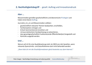2. Nachhaltigkeitsbegriff  ‐ gesell. Auftrag und Innovationsdruck

      Aber …
      Massenmedien genießen gesellschaftliche und ökonomische Privilegien und
      haben einen klaren Auftrag: 
      Journalist_inn_en und Massenmedien soll(t)en: 
      ‐   gesellschaftlich relevante Themen beobachten, erschließen,
      ‐   Fachkompetenz erlangen und
      ‐   kritisch kommentierend einordnen und
      ‐   mit journalistischem Handwerkszeug so präsentieren,
      ‐   dass gesamtgesellschaftlich funktionierende Öffentlichkeit(en) hergestellt und 
      ‐   Kontrolle ausgeübt werden. 

      Und …
      Warum soll ich für eine Qualitätszeitung mehr als 500 € pro Jahr bezahlen, wenn 
      relevante Querschnitts‐ und Zukunftsthemen dort nicht behandelt werden: 
      „Dann hole ich mir die Einzelinformationen gleich kostenlos aus dem Internet.“




Peter Seeger:  Nachhaltige Entwicklung und Lebensqualität  ‐ ScienceWednesday
 