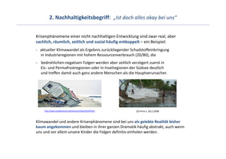 2. Nachhaltigkeitsbegriff:  „Ist doch alles okay bei uns“


Krisenphänomene einer nicht nachhaltigen Entwicklung sind zwar real, aber 
sachlich, räumlich, zeitlich und sozial häufig entkoppelt – ein Beispiel:
‐ aktueller Klimawandel als Ergebnis zurückliegender Schadstoffeinbringung
  in Industrieregionen mit hohem Ressourcenverbrauch (20/80), die
‐ bedrohlichen negativen Folgen werden aber zeitlich verzögert zuerst in 
  Eis‐ und Permafrostregionen oder in Inselregionen der Südsee deutlich
  und treffen damit auch ganz andere Menschen als die Hauptverursacher.




    http://www.sueddeutsche.de/wissen/artikel/425/93332/   SZ‐Print v. 28.2.2008



Klimawandel und andere Krisenphänomene sind bei uns als gelebte Realität bisher 
kaum angekommen und bleiben in ihrer ganzen Dramatik häufig abstrakt, auch wenn 
uns und vor allem unsere Kinder die Folgen definitiv einholen werden.
 
