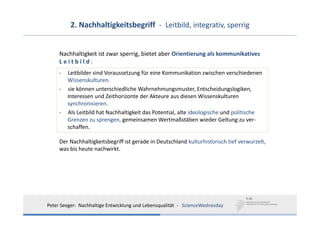 2. Nachhaltigkeitsbegriff  ‐ Leitbild, integrativ, sperrig


     Nachhaltigkeit ist zwar sperrig, bietet aber Orientierung als kommunikatives 
     L e i t b i l d :
     ‐   Leitbilder sind Voraussetzung für eine Kommunikation zwischen verschiedenen 
         Wissenskulturen.
     ‐   sie können unterschiedliche Wahrnehmungsmuster, Entscheidungslogiken, 
         Interessen und Zeithorizonte der Akteure aus diesen Wissenskulturen 
         synchronisieren.
     ‐   Als Leitbild hat Nachhaltigkeit das Potential, alte ideologische und politische 
         Grenzen zu sprengen, gemeinsamen Wertmaßstäben wieder Geltung zu ver‐
         schaffen.

     Der Nachhaltigkeitsbegriff ist gerade in Deutschland kulturhistorisch tief verwurzelt, 
     was bis heute nachwirkt.




Peter Seeger:  Nachhaltige Entwicklung und Lebensqualität  ‐ ScienceWednesday
 
